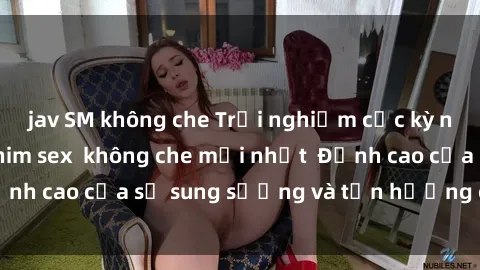 jav SM không che Trải nghiệm cực kỳ nóng bỏng trong phim sex  không che mới nhất  Đỉnh cao của sự sung sướng và tận hưởng chân thật