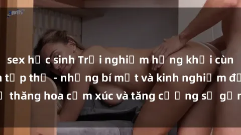sex học sinh Trải nghiệm hứng khởi cùng với việc làm tình tập thể - những bí mật và kinh nghiệm để thăng hoa cảm xúc và tăng cường sự gắn kết trong mối quan hệ