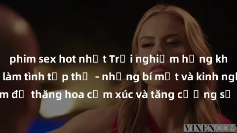 phim sex hot nhất Trải nghiệm hứng khởi cùng với việc làm tình tập thể - những bí mật và kinh nghiệm để thăng hoa cảm xúc và tăng cường sự gắn kết trong mối quan hệ
