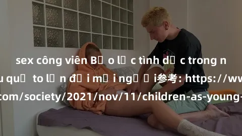 sex công viên Bạo lực tình dục trong nhóm: nguy cơ và hậu quả to lớn đối mọi người参考: https://www.theguardian.com/society/2021/nov/11/children-as-young-as-four-are-being-sexually-abused-by-groups-in-u