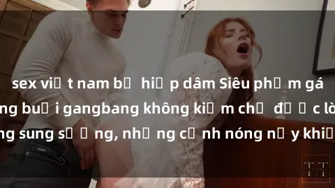 sex việt nam bị hiếp dâm Siêu phẩm gái Việt tham gia trong buổi gangbang không kiềm chế được lòng sung sướng, những cảnh nóng nảy khiến ai cũng phải mãn nhãn