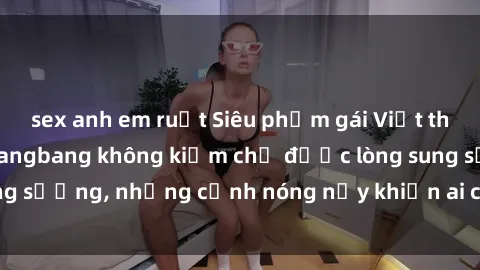 sex anh em ruột Siêu phẩm gái Việt tham gia trong buổi gangbang không kiềm chế được lòng sung sướng, những cảnh nóng nảy khiến ai cũng phải mãn nhãn