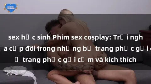 sex học sinh Phim sex cosplay: Trải nghiệm tuyệt vời của cặp đôi trong những bộ trang phục gợi cảm và kích thích