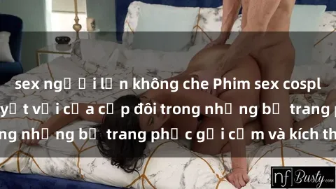 sex người lớn không che Phim sex cosplay: Trải nghiệm tuyệt vời của cặp đôi trong những bộ trang phục gợi cảm và kích thích