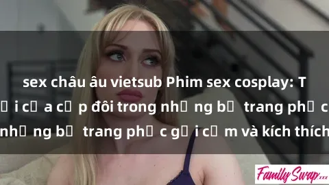 sex châu âu vietsub Phim sex cosplay: Trải nghiệm tuyệt vời của cặp đôi trong những bộ trang phục gợi cảm và kích thích
