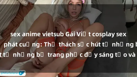 sex anime vietsub Gái Việt cosplay sexy khiến fan hâm mộ phát cuồng: Thử thách sức hút từ những bộ trang phục đầy sáng tạo và quyến rũ!