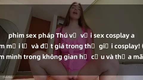 phim sex pháp Thú vị với sex cosplay anime: Trải nghiệm mới lạ và đắt giá trong thế giới cosplay! Đắm mình trong không gian hư cấu và thỏa mãn niềm đam mê của bạn!