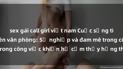 sex gái call girl việt nam Cuộc sống tình dục của nhân viên văn phòng: Sự nghiệp và đam mê trong công việc khiến họ cảm thấy hứng thú với tình dục?