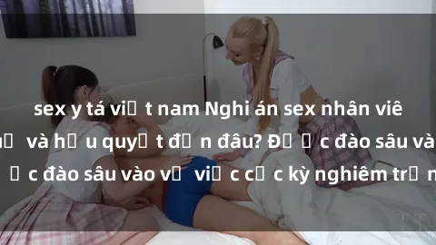 sex y tá việt nam Nghi án sex nhân viên nhà hàng: Hậu quả và hậu quyết đến đâu? Được đào sâu vào vụ việc cực kỳ nghiêm trọng này.