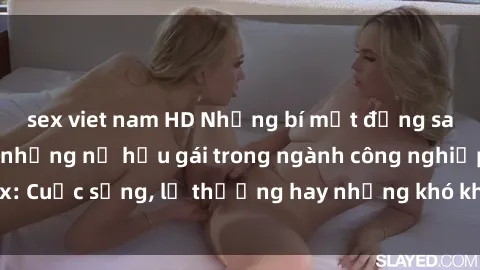 sex viet nam HD Những bí mật đằng sau cuộc sống của những nữ hầu gái trong ngành công nghiệp sex: Cuộc sống, lẽ thường hay những khó khăn mà họ phải đối mặt.
