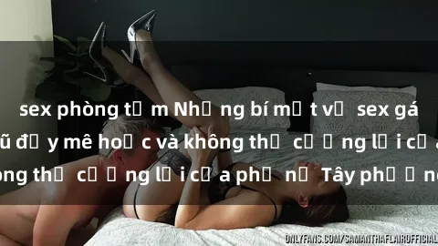 sex phòng tắm Những bí mật về sex gái Tây: Sự quyến rũ đầy mê hoặc và không thể cưỡng lại của phụ nữ Tây phương