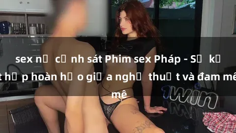 sex nữ cảnh sát Phim sex Pháp - Sự kết hợp hoàn hảo giữa nghệ thuật và đam mê