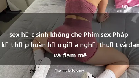sex học sinh không che Phim sex Pháp - Sự kết hợp hoàn hảo giữa nghệ thuật và đam mê