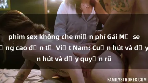 phim sex không che miễn phí Gái Mỹ sex chất lượng cao đến từ Việt Nam: Cuốn hút và đầy quyến rũ