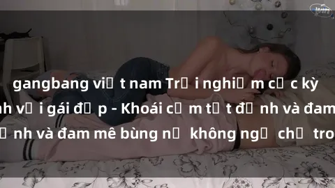 gangbang việt nam Trải nghiệm cực kỳ thú vị khi làm tình với gái đẹp - Khoái cảm tột đỉnh và đam mê bùng nổ không ngờ chỉ trong một đêm!