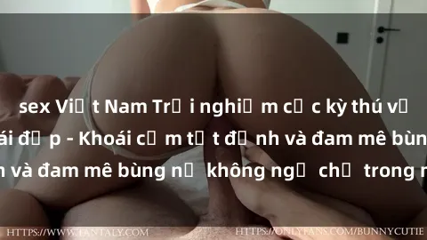 sex Việt Nam Trải nghiệm cực kỳ thú vị khi làm tình với gái đẹp - Khoái cảm tột đỉnh và đam mê bùng nổ không ngờ chỉ trong một đêm!