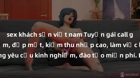 sex khách sạn việt nam Tuyển gái call girl Việt Nam gợi cảm, đẹp mắt, kiếm thu nhập cao, làm việc linh hoạt, không yêu cầu kinh nghiệm, đào tạo miễn phí. Liên hệ ngay để biết thêm chi tiết!
