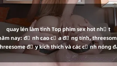 quay lén làm tình Top phim sex hot nhất không thể bỏ lỡ năm nay: đỉnh cao của đồng tính, threesome đầy kích thích và các cảnh nóng đang gây sốt!