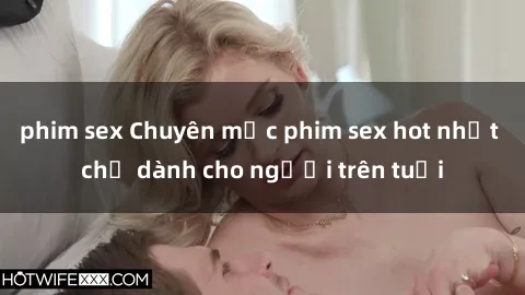 phim sex Chuyên mục phim sex hot nhất chỉ dành cho người trên tuổi