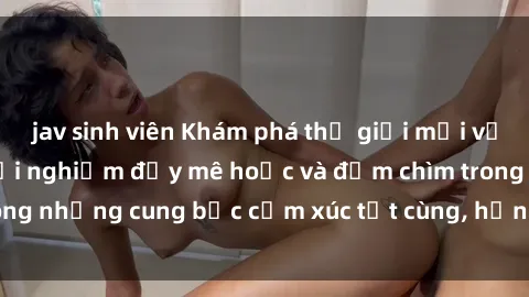 jav sinh viên Khám phá thế giới mới với sex người lớn: trải nghiệm đầy mê hoặc và đắm chìm trong những cung bậc cảm xúc tột cùng, hứng khởi và cuốn hút.