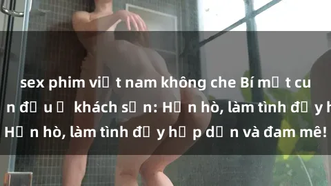 sex phim việt nam không che Bí mật cuộc hẹn gái Việt lần đầu ở khách sạn: Hẹn hò, làm tình đầy hấp dẫn và đam mê!