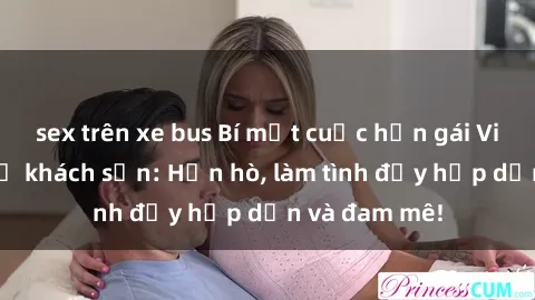 sex trên xe bus Bí mật cuộc hẹn gái Việt lần đầu ở khách sạn: Hẹn hò, làm tình đầy hấp dẫn và đam mê!