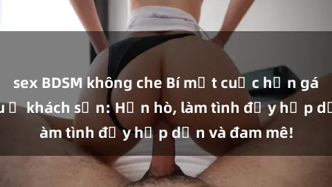 sex BDSM không che Bí mật cuộc hẹn gái Việt lần đầu ở khách sạn: Hẹn hò, làm tình đầy hấp dẫn và đam mê!