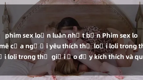 phim sex loạn luân nhật bản Phim sex loli: thỏa mãn đam mê của người yêu thích thể loại loli trong thế giới ảo đầy kích thích và quyến rũ.