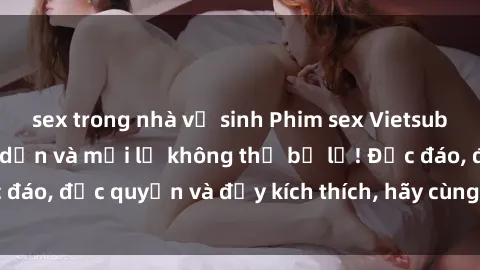sex trong nhà vệ sinh Phim sex Vietsub: Trải nghiệm hấp dẫn và mới lạ không thể bỏ lỡ! Độc đáo, độc quyền và đầy kích thích, hãy cùng khám phá ngay!