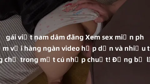 gái việt nam dâm đãng Xem sex miễn phí: Cùng trải nghiệm với hàng ngàn video hấp dẫn và nhiều thể loại đa dạng chỉ trong một cú nhấp chuột! Đừng bỏ lỡ cơ hội thưởng thức tuyệt vời này ngay hôm nay!