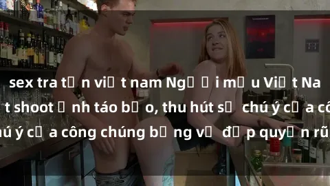 sex tra tấn việt nam Người mẫu Việt Nam gây sốt với loạt shoot ảnh táo bạo, thu hút sự chú ý của công chúng bằng vẻ đẹp quyến rũ và gợi cảm.