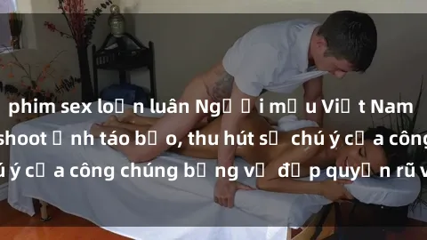 phim sex loạn luân Người mẫu Việt Nam gây sốt với loạt shoot ảnh táo bạo, thu hút sự chú ý của công chúng bằng vẻ đẹp quyến rũ và gợi cảm.