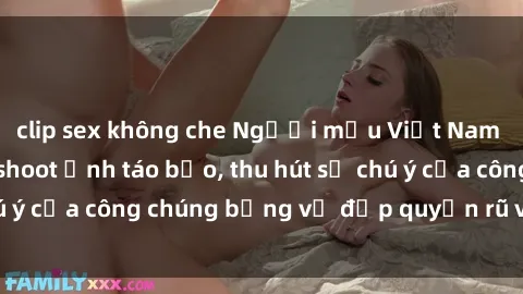 clip sex không che Người mẫu Việt Nam gây sốt với loạt shoot ảnh táo bạo, thu hút sự chú ý của công chúng bằng vẻ đẹp quyến rũ và gợi cảm.